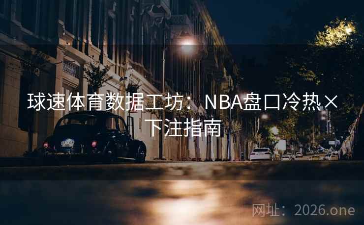 球速体育数据工坊:NBA盘口冷热×下注指南 球速体育数据工坊:NBA盘口冷热×下注指南