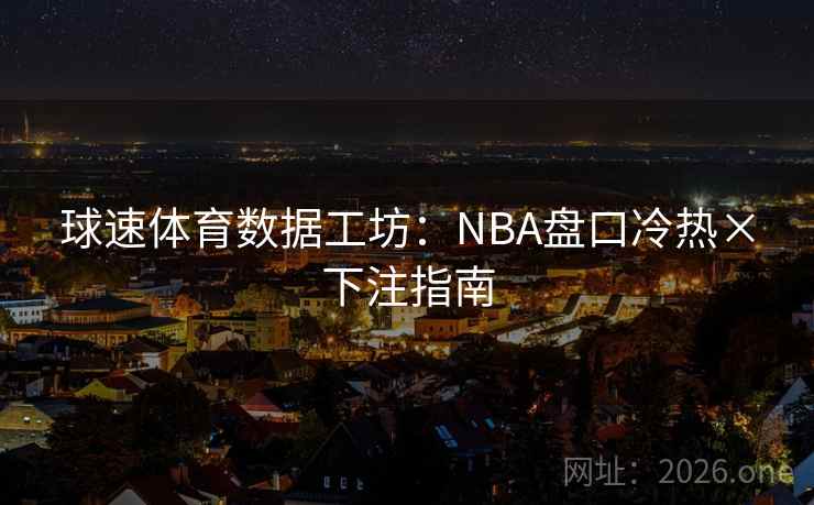 球速体育数据工坊:NBA盘口冷热×下注指南 球速体育数据工坊:NBA盘口冷热×下注指南